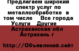 Предлагаем широкий спектр услуг по металлообработке, в том числе: - Все города Услуги » Другие   . Астраханская обл.,Астрахань г.